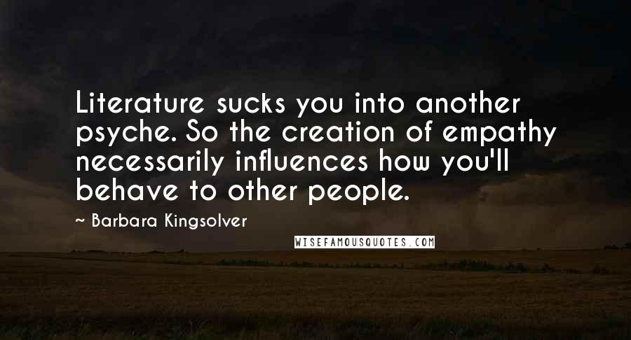 Barbara Kingsolver Quotes: Literature sucks you into another psyche. So the creation of empathy necessarily influences how you'll behave to other people.