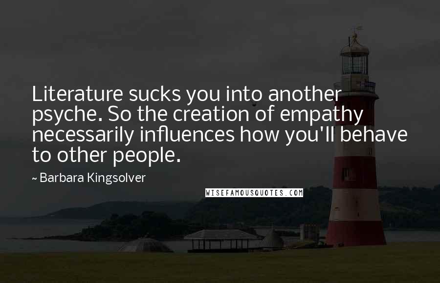 Barbara Kingsolver Quotes: Literature sucks you into another psyche. So the creation of empathy necessarily influences how you'll behave to other people.