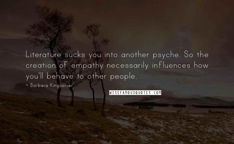 Barbara Kingsolver Quotes: Literature sucks you into another psyche. So the creation of empathy necessarily influences how you'll behave to other people.