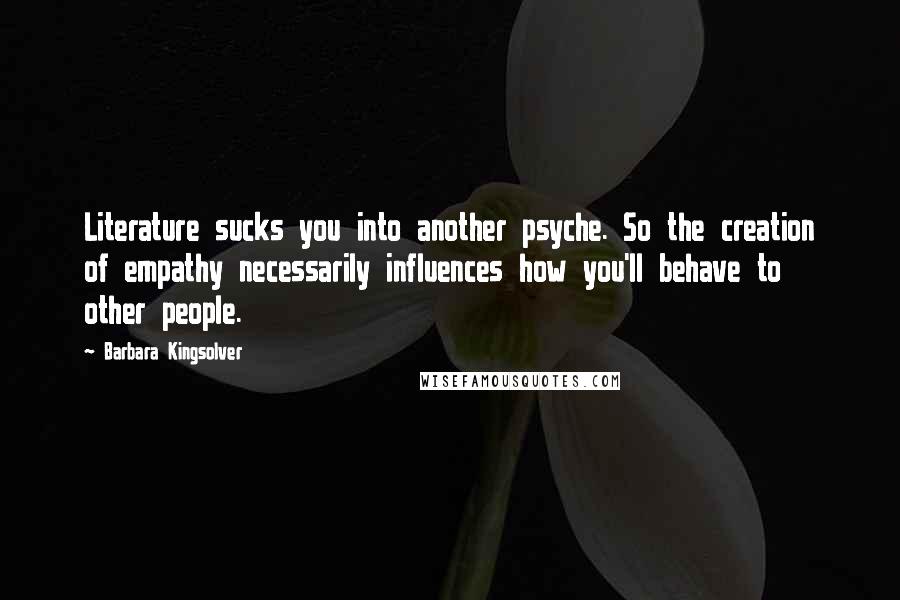 Barbara Kingsolver Quotes: Literature sucks you into another psyche. So the creation of empathy necessarily influences how you'll behave to other people.
