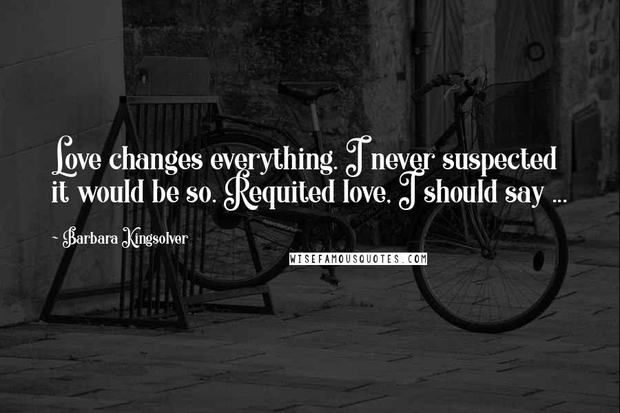 Barbara Kingsolver Quotes: Love changes everything. I never suspected it would be so. Requited love, I should say ...