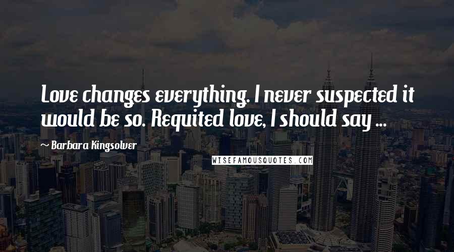 Barbara Kingsolver Quotes: Love changes everything. I never suspected it would be so. Requited love, I should say ...