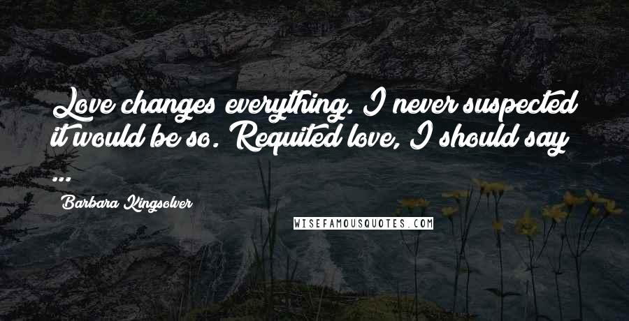 Barbara Kingsolver Quotes: Love changes everything. I never suspected it would be so. Requited love, I should say ...