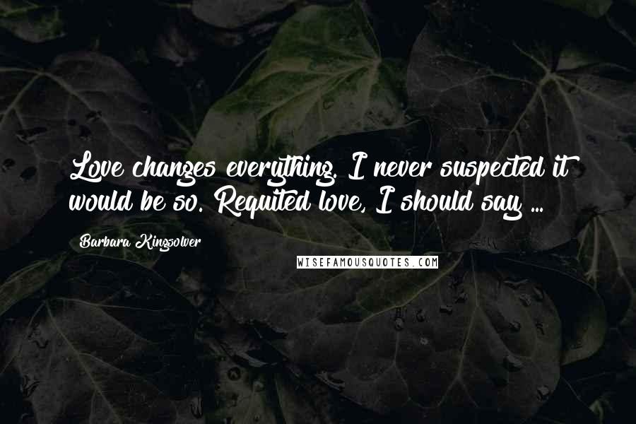 Barbara Kingsolver Quotes: Love changes everything. I never suspected it would be so. Requited love, I should say ...