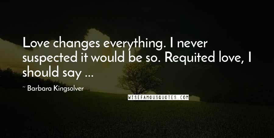 Barbara Kingsolver Quotes: Love changes everything. I never suspected it would be so. Requited love, I should say ...