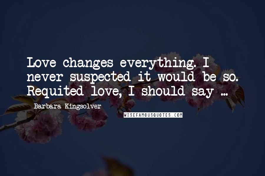 Barbara Kingsolver Quotes: Love changes everything. I never suspected it would be so. Requited love, I should say ...