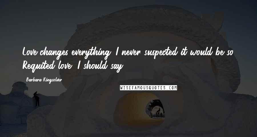 Barbara Kingsolver Quotes: Love changes everything. I never suspected it would be so. Requited love, I should say ...