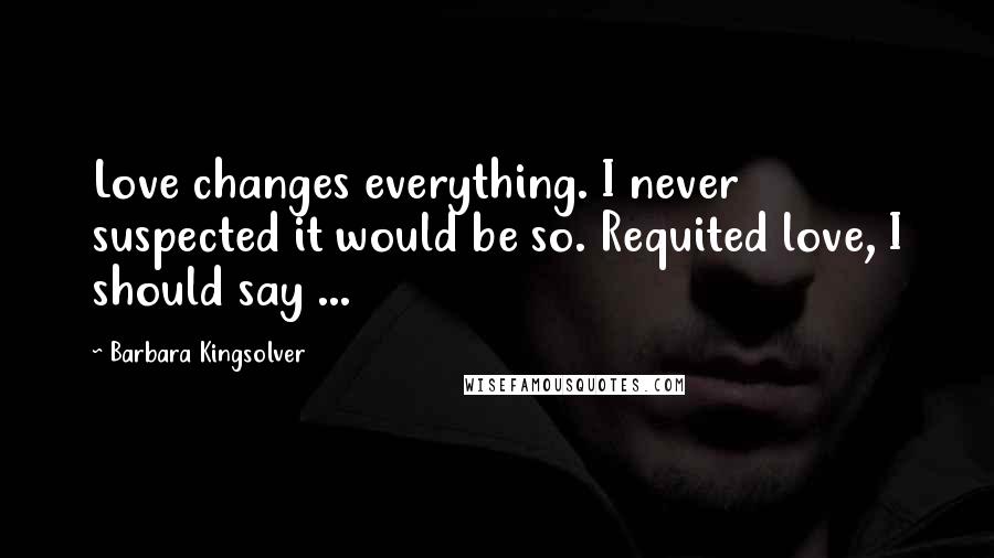 Barbara Kingsolver Quotes: Love changes everything. I never suspected it would be so. Requited love, I should say ...