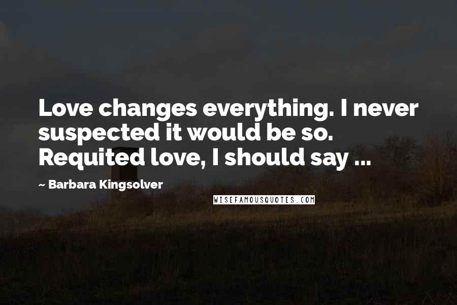 Barbara Kingsolver Quotes: Love changes everything. I never suspected it would be so. Requited love, I should say ...