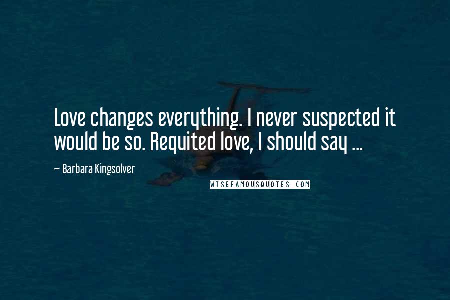 Barbara Kingsolver Quotes: Love changes everything. I never suspected it would be so. Requited love, I should say ...