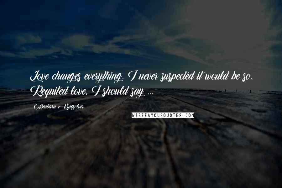 Barbara Kingsolver Quotes: Love changes everything. I never suspected it would be so. Requited love, I should say ...