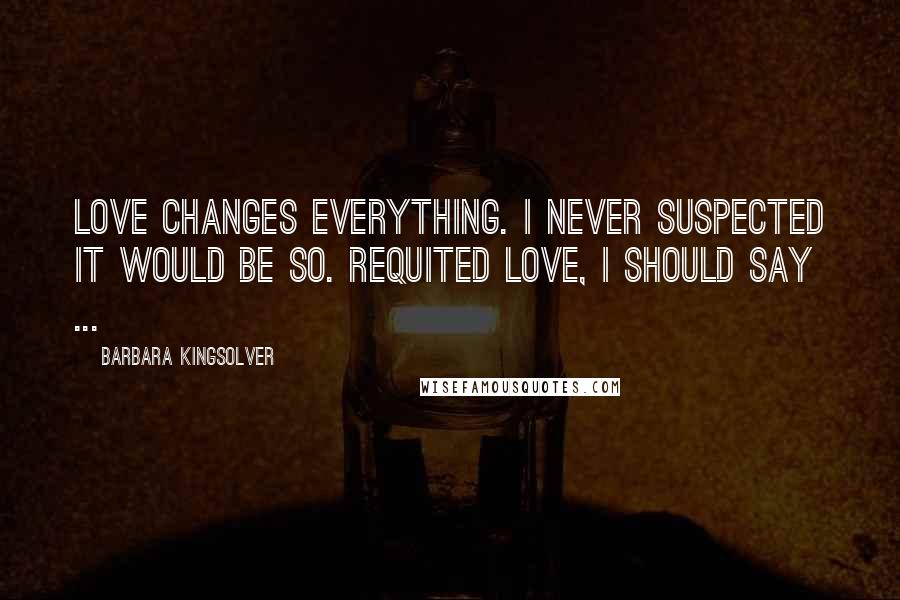 Barbara Kingsolver Quotes: Love changes everything. I never suspected it would be so. Requited love, I should say ...