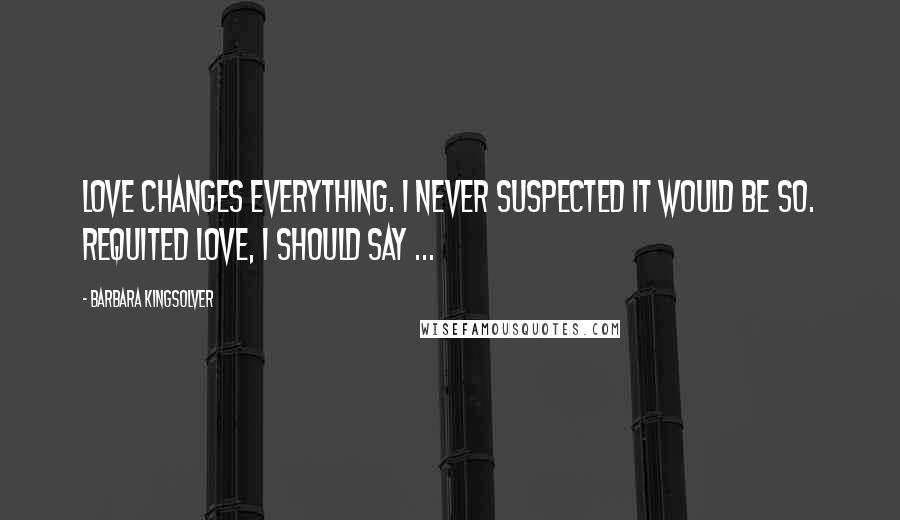 Barbara Kingsolver Quotes: Love changes everything. I never suspected it would be so. Requited love, I should say ...