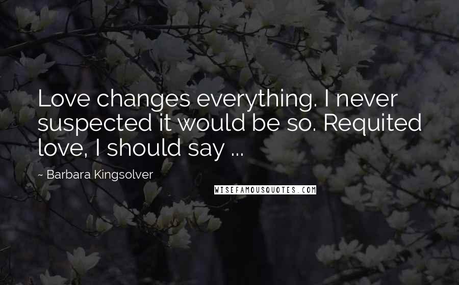 Barbara Kingsolver Quotes: Love changes everything. I never suspected it would be so. Requited love, I should say ...