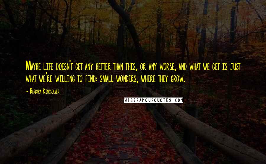 Barbara Kingsolver Quotes: Maybe life doesn't get any better than this, or any worse, and what we get is just what we're willing to find: small wonders, where they grow.