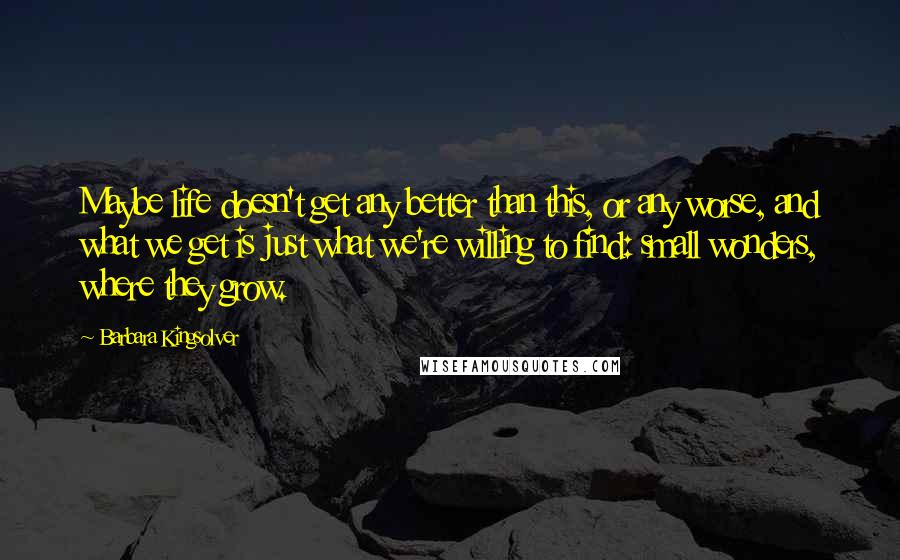 Barbara Kingsolver Quotes: Maybe life doesn't get any better than this, or any worse, and what we get is just what we're willing to find: small wonders, where they grow.