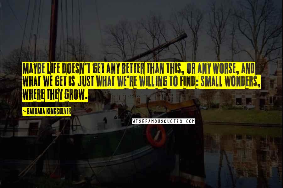 Barbara Kingsolver Quotes: Maybe life doesn't get any better than this, or any worse, and what we get is just what we're willing to find: small wonders, where they grow.