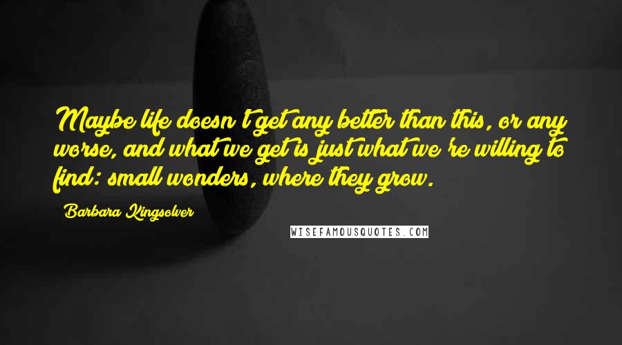 Barbara Kingsolver Quotes: Maybe life doesn't get any better than this, or any worse, and what we get is just what we're willing to find: small wonders, where they grow.