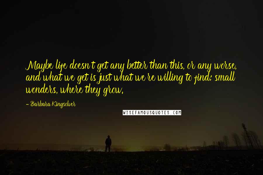 Barbara Kingsolver Quotes: Maybe life doesn't get any better than this, or any worse, and what we get is just what we're willing to find: small wonders, where they grow.