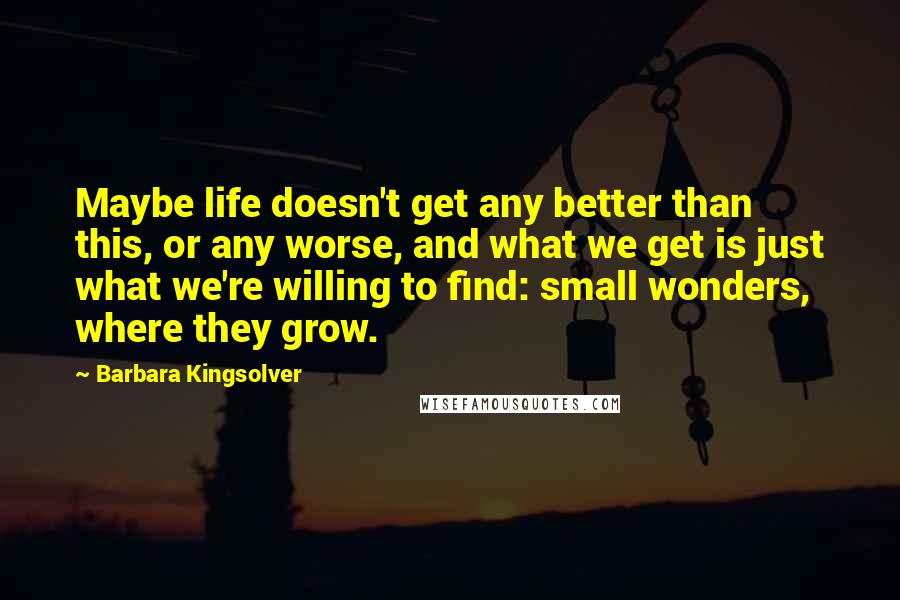 Barbara Kingsolver Quotes: Maybe life doesn't get any better than this, or any worse, and what we get is just what we're willing to find: small wonders, where they grow.