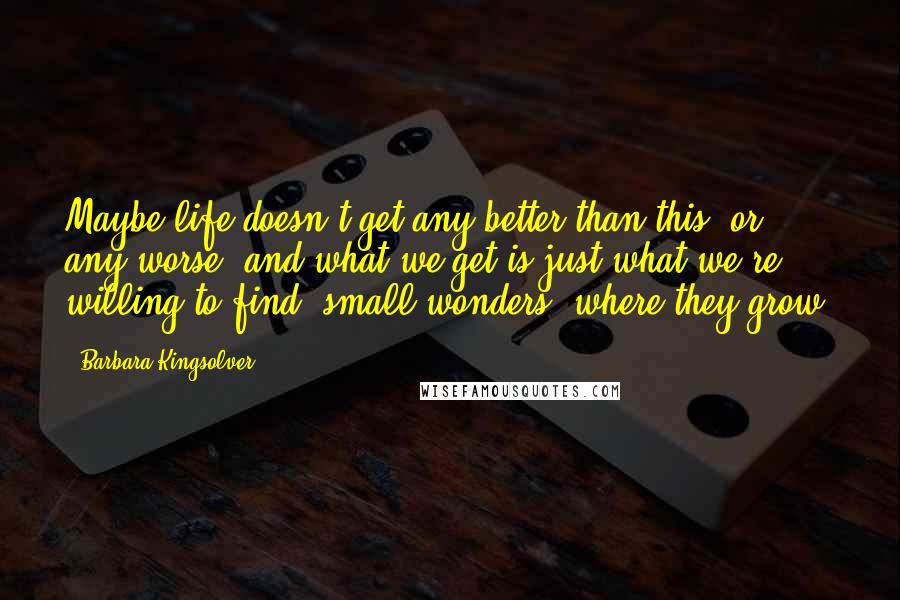 Barbara Kingsolver Quotes: Maybe life doesn't get any better than this, or any worse, and what we get is just what we're willing to find: small wonders, where they grow.