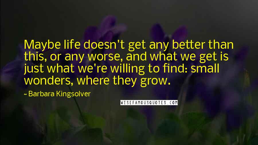 Barbara Kingsolver Quotes: Maybe life doesn't get any better than this, or any worse, and what we get is just what we're willing to find: small wonders, where they grow.