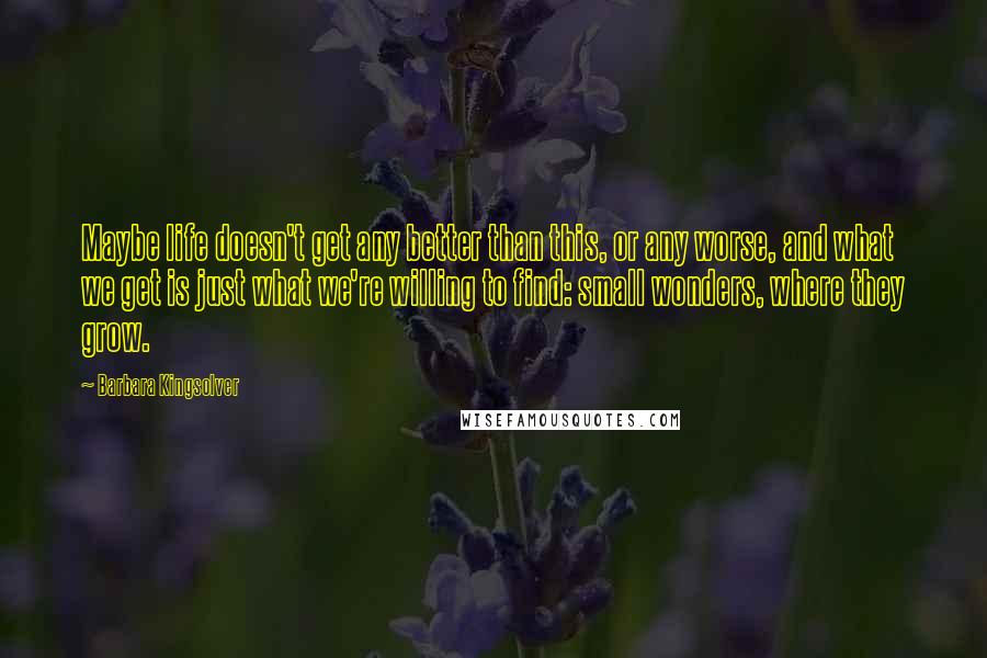 Barbara Kingsolver Quotes: Maybe life doesn't get any better than this, or any worse, and what we get is just what we're willing to find: small wonders, where they grow.