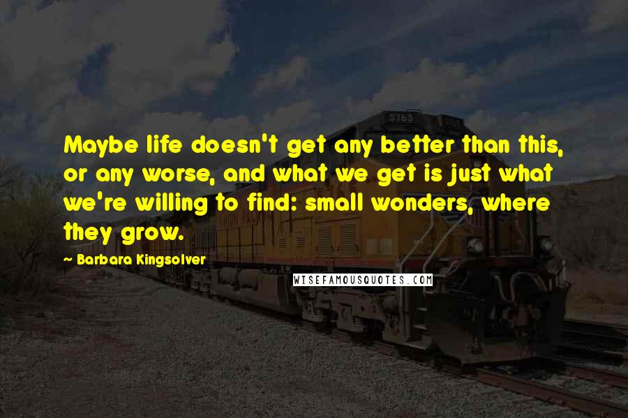 Barbara Kingsolver Quotes: Maybe life doesn't get any better than this, or any worse, and what we get is just what we're willing to find: small wonders, where they grow.