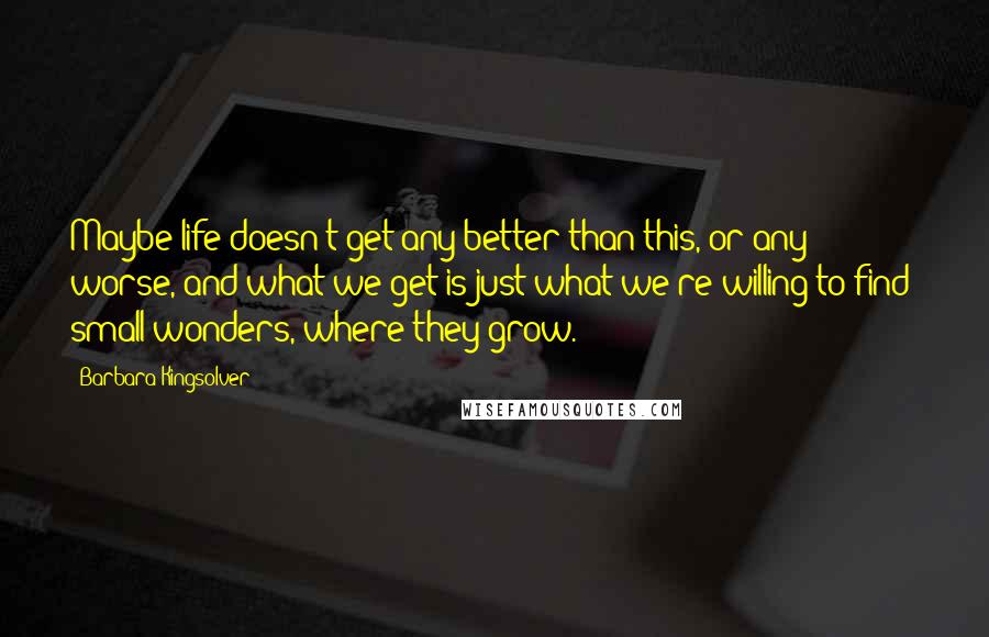 Barbara Kingsolver Quotes: Maybe life doesn't get any better than this, or any worse, and what we get is just what we're willing to find: small wonders, where they grow.