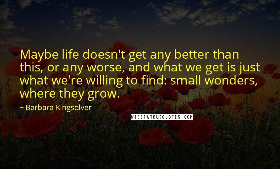 Barbara Kingsolver Quotes: Maybe life doesn't get any better than this, or any worse, and what we get is just what we're willing to find: small wonders, where they grow.