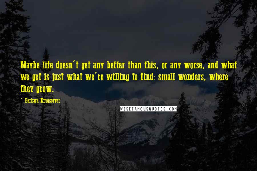 Barbara Kingsolver Quotes: Maybe life doesn't get any better than this, or any worse, and what we get is just what we're willing to find: small wonders, where they grow.