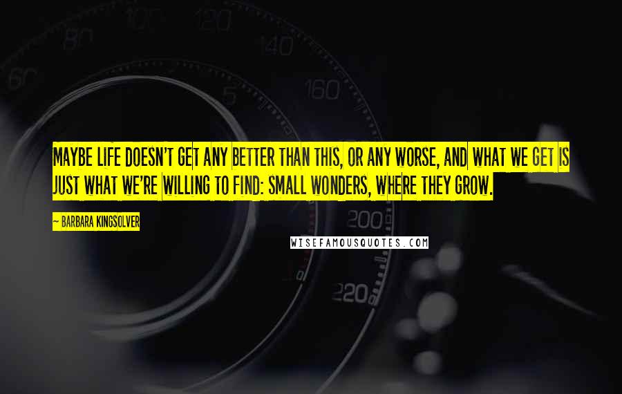 Barbara Kingsolver Quotes: Maybe life doesn't get any better than this, or any worse, and what we get is just what we're willing to find: small wonders, where they grow.