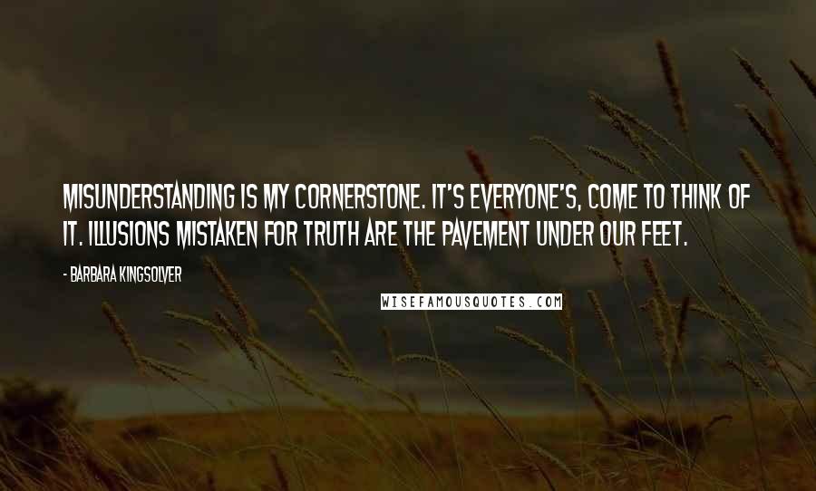 Barbara Kingsolver Quotes: Misunderstanding is my cornerstone. It's everyone's, come to think of it. Illusions mistaken for truth are the pavement under our feet.