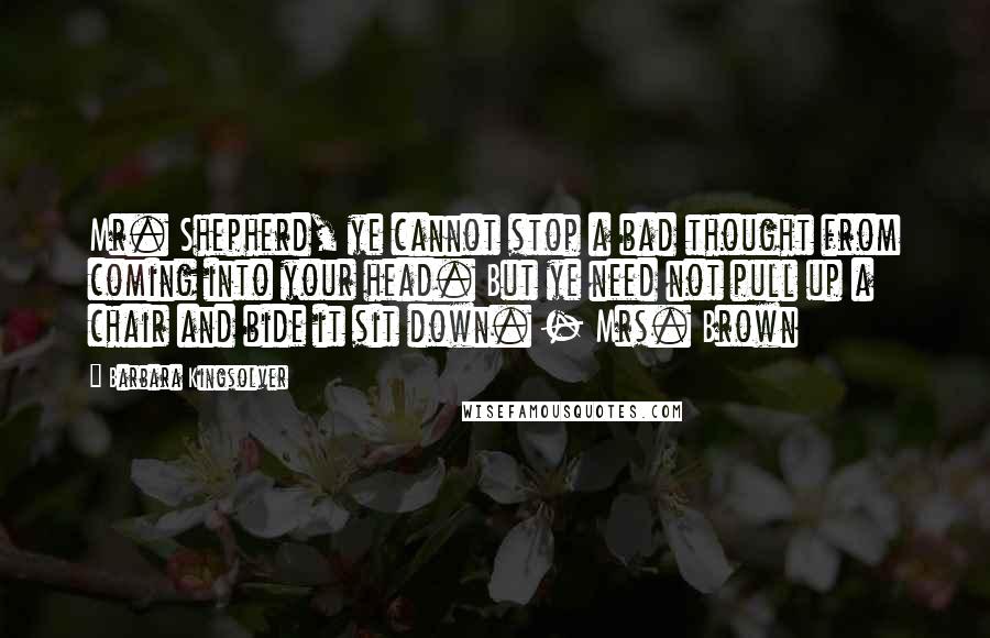 Barbara Kingsolver Quotes: Mr. Shepherd, ye cannot stop a bad thought from coming into your head. But ye need not pull up a chair and bide it sit down. - Mrs. Brown