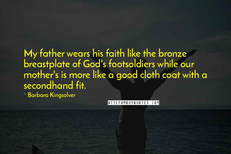 Barbara Kingsolver Quotes: My father wears his faith like the bronze breastplate of God's footsoldiers while our mother's is more like a good cloth coat with a secondhand fit.