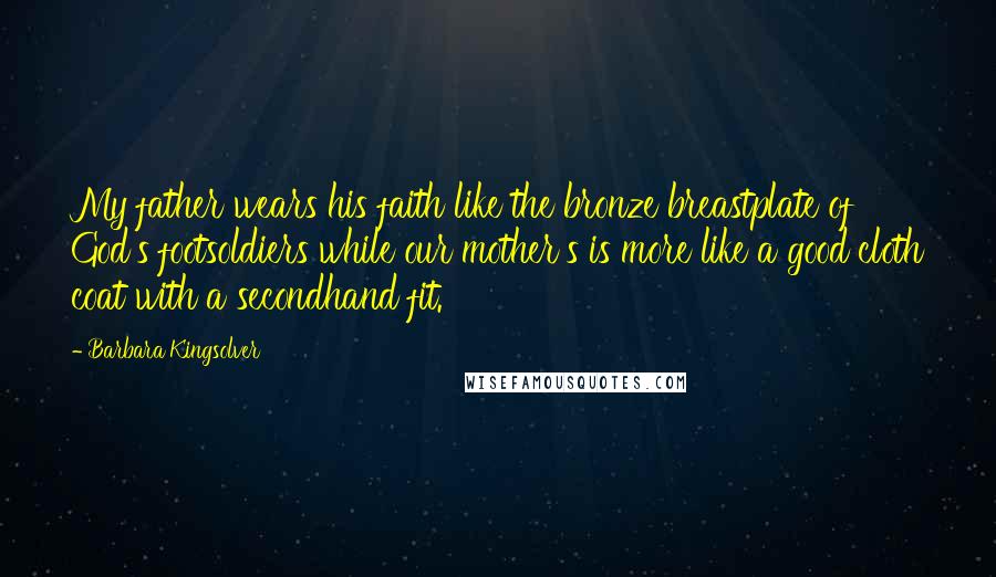 Barbara Kingsolver Quotes: My father wears his faith like the bronze breastplate of God's footsoldiers while our mother's is more like a good cloth coat with a secondhand fit.