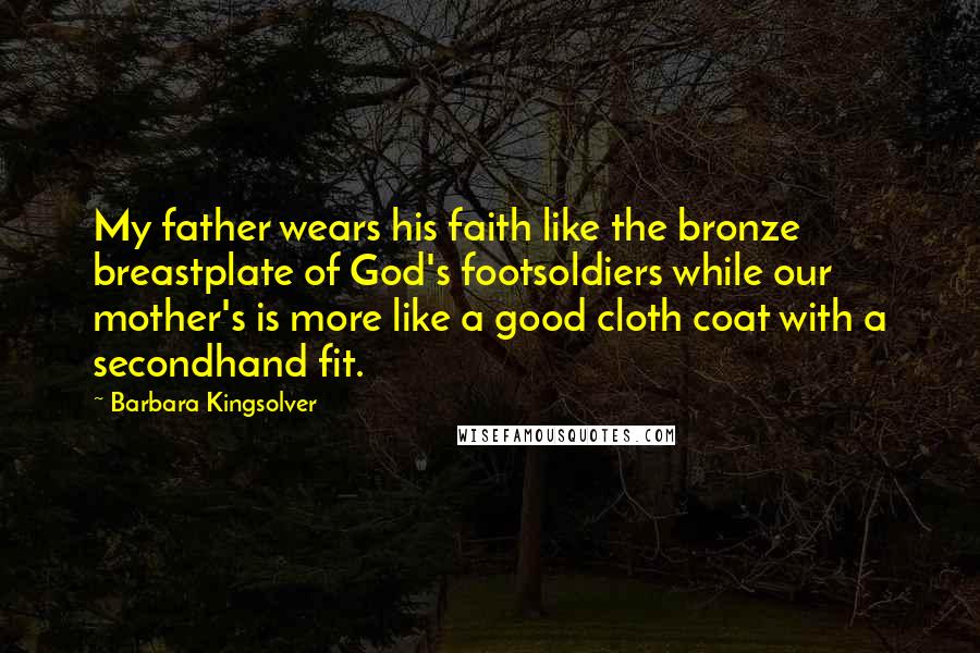 Barbara Kingsolver Quotes: My father wears his faith like the bronze breastplate of God's footsoldiers while our mother's is more like a good cloth coat with a secondhand fit.