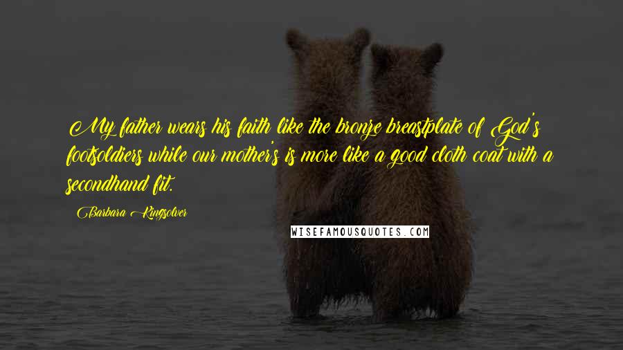 Barbara Kingsolver Quotes: My father wears his faith like the bronze breastplate of God's footsoldiers while our mother's is more like a good cloth coat with a secondhand fit.