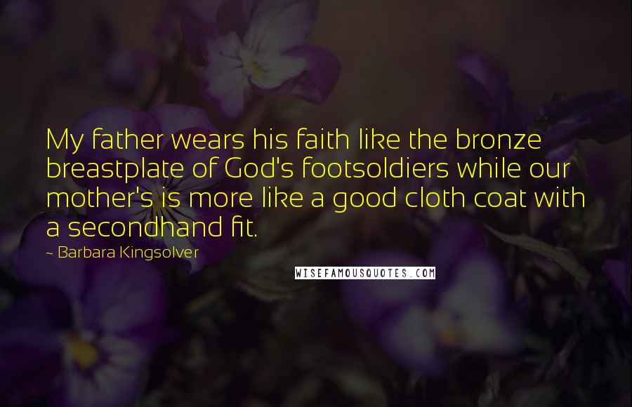 Barbara Kingsolver Quotes: My father wears his faith like the bronze breastplate of God's footsoldiers while our mother's is more like a good cloth coat with a secondhand fit.