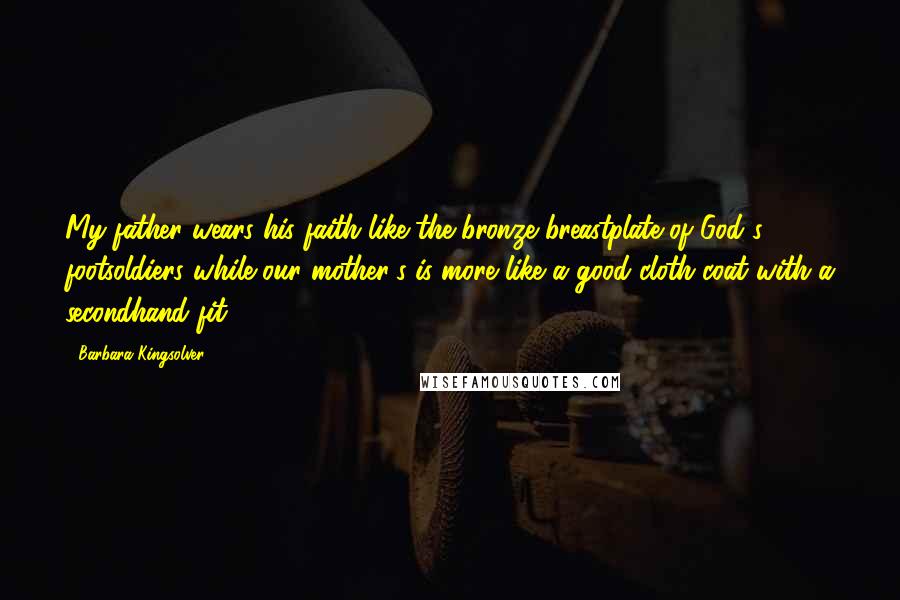 Barbara Kingsolver Quotes: My father wears his faith like the bronze breastplate of God's footsoldiers while our mother's is more like a good cloth coat with a secondhand fit.