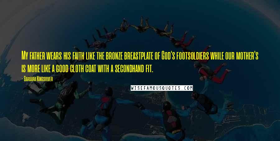 Barbara Kingsolver Quotes: My father wears his faith like the bronze breastplate of God's footsoldiers while our mother's is more like a good cloth coat with a secondhand fit.