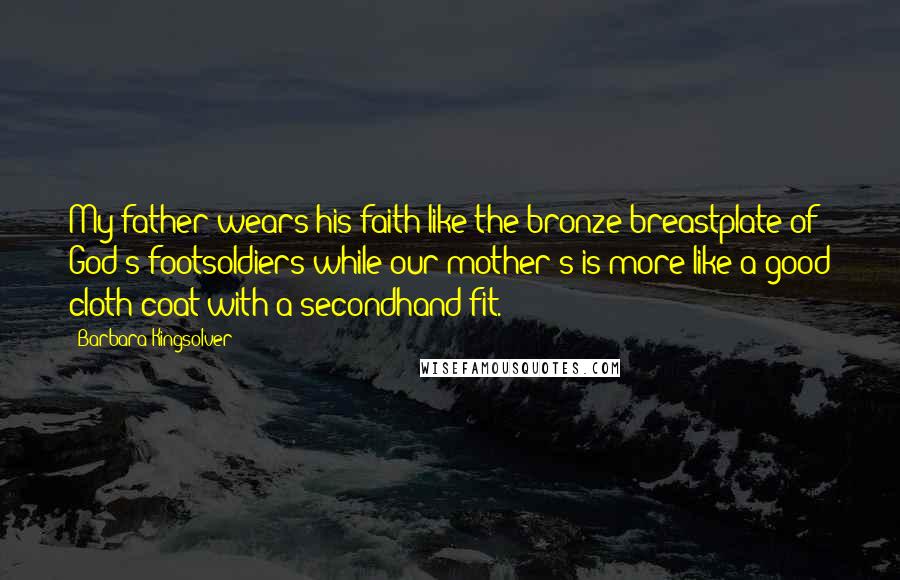 Barbara Kingsolver Quotes: My father wears his faith like the bronze breastplate of God's footsoldiers while our mother's is more like a good cloth coat with a secondhand fit.