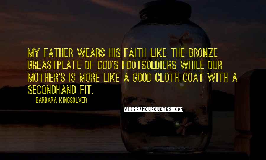 Barbara Kingsolver Quotes: My father wears his faith like the bronze breastplate of God's footsoldiers while our mother's is more like a good cloth coat with a secondhand fit.