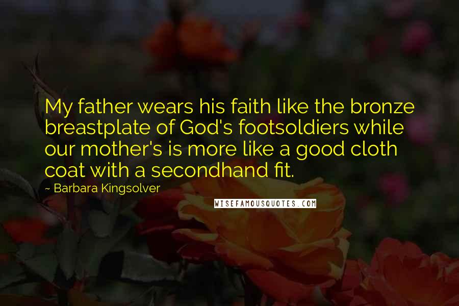 Barbara Kingsolver Quotes: My father wears his faith like the bronze breastplate of God's footsoldiers while our mother's is more like a good cloth coat with a secondhand fit.