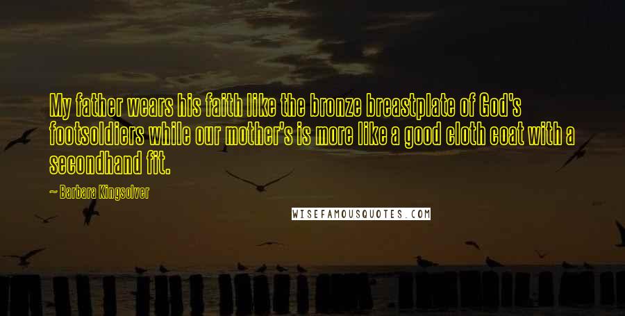 Barbara Kingsolver Quotes: My father wears his faith like the bronze breastplate of God's footsoldiers while our mother's is more like a good cloth coat with a secondhand fit.