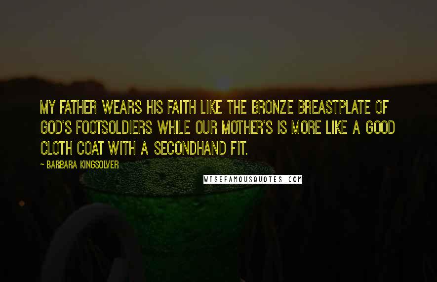 Barbara Kingsolver Quotes: My father wears his faith like the bronze breastplate of God's footsoldiers while our mother's is more like a good cloth coat with a secondhand fit.