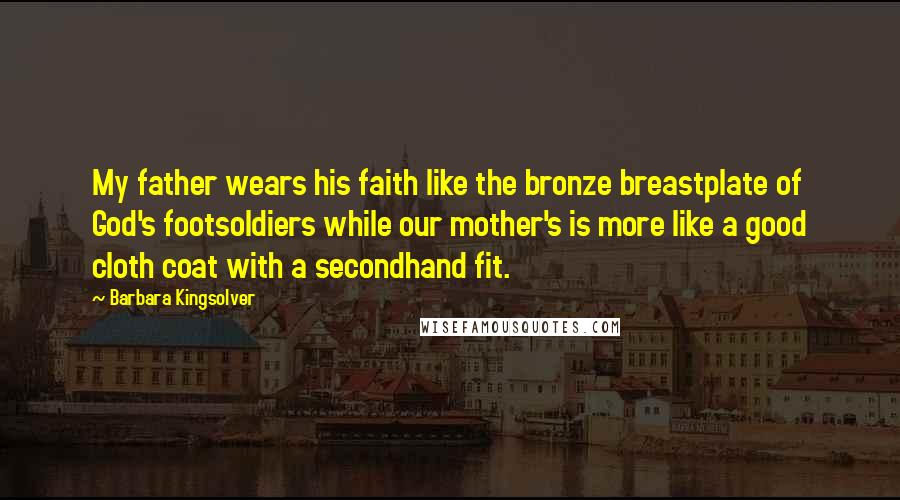 Barbara Kingsolver Quotes: My father wears his faith like the bronze breastplate of God's footsoldiers while our mother's is more like a good cloth coat with a secondhand fit.