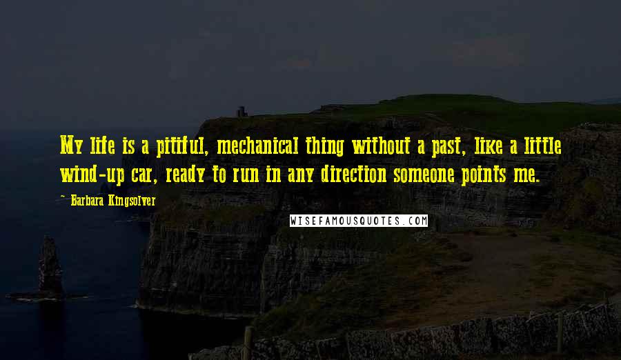 Barbara Kingsolver Quotes: My life is a pitiful, mechanical thing without a past, like a little wind-up car, ready to run in any direction someone points me.