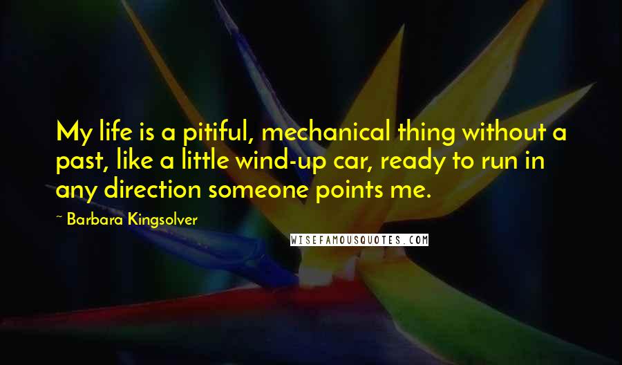 Barbara Kingsolver Quotes: My life is a pitiful, mechanical thing without a past, like a little wind-up car, ready to run in any direction someone points me.