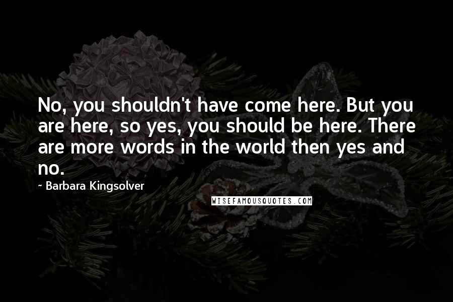 Barbara Kingsolver Quotes: No, you shouldn't have come here. But you are here, so yes, you should be here. There are more words in the world then yes and no.